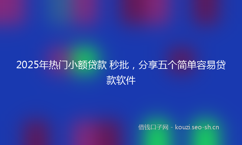 2025年热门小额贷款 秒批，分享五个简单容易贷款软件