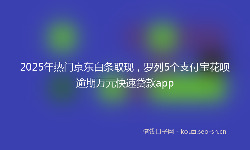 2025年热门京东白条取现，罗列5个支付宝花呗逾期万元快速贷款app