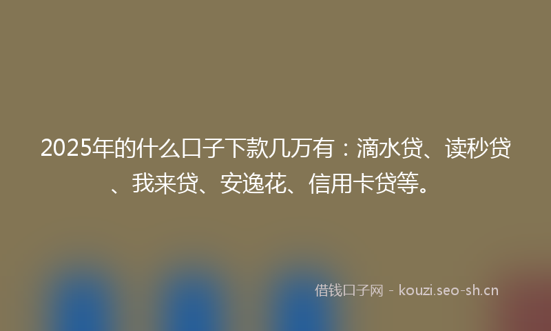 2025年的什么口子下款几万有：滴水贷、读秒贷、我来贷、安逸花、信用卡贷等。