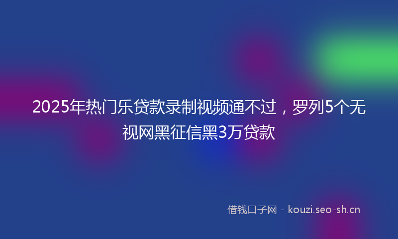 2025年热门乐贷款录制视频通不过，罗列5个无视网黑征信黑3万贷款