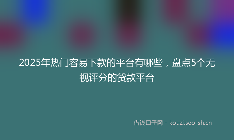 2025年热门容易下款的平台有哪些,盘点5个无视评分的贷款平台
