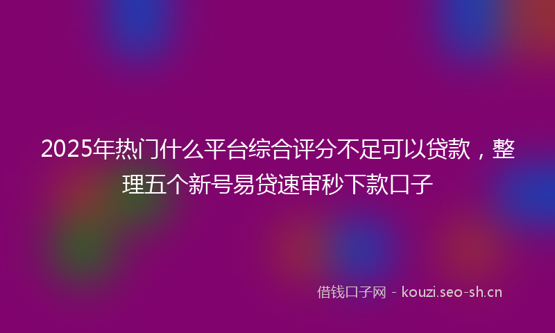 2025年热门什么平台综合评分不足可以贷款，整理五个新号易贷速审秒下款口子