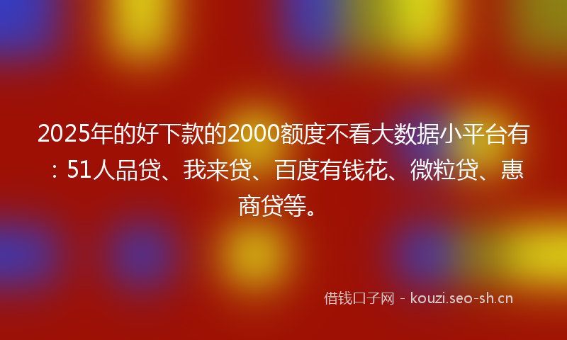2025年的好下款的2000额度不看大数据小平台有：51人品贷、我来贷、百度有钱花、微粒贷、惠商贷等。