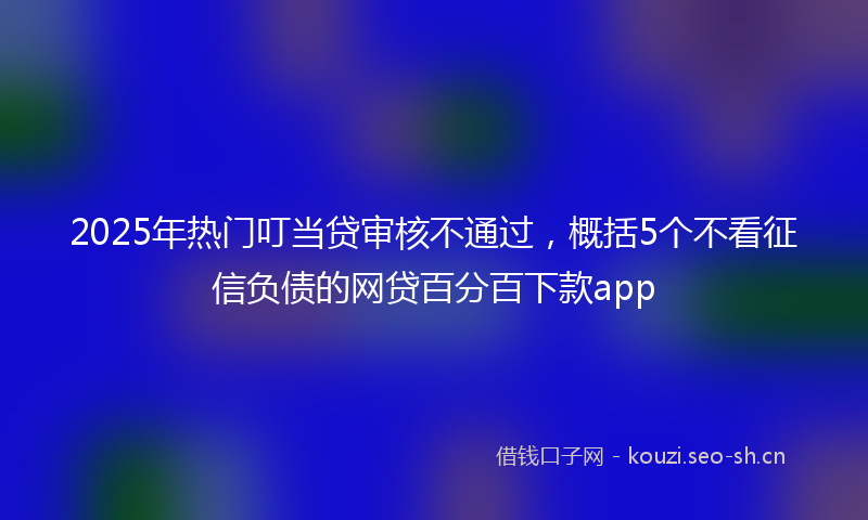 2025年热门叮当贷审核不通过，概括5个不看征信负债的网贷百分百下款app