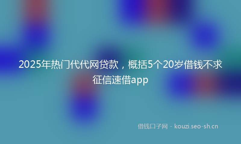 2025年热门代代网贷款，概括5个20岁借钱不求征信速借app