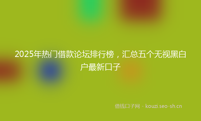 2025年热门借款论坛排行榜，汇总五个无视黑白户最新口子