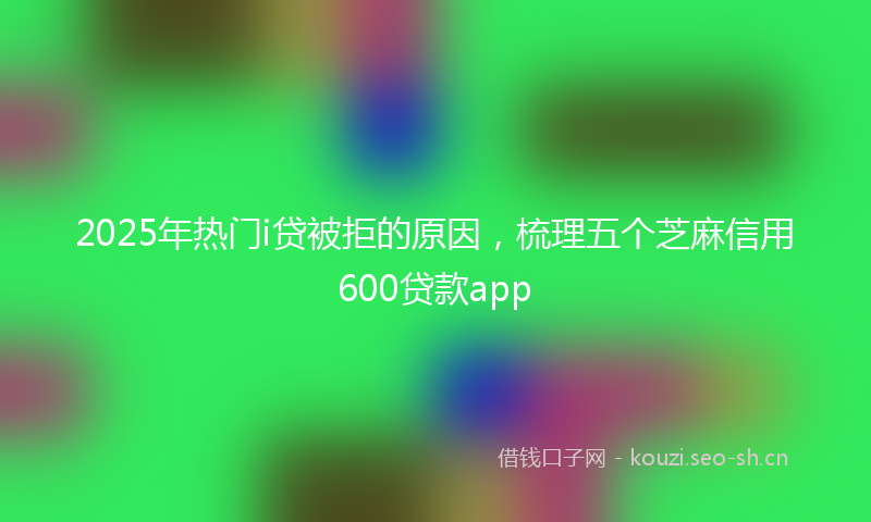 2025年热门i贷被拒的原因，梳理五个芝麻信用600贷款app