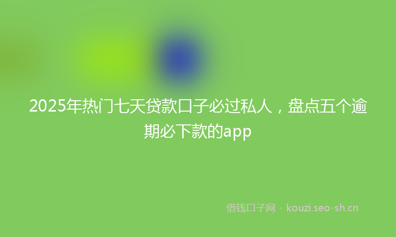 2025年热门七天贷款口子必过私人，盘点五个逾期必下款的app