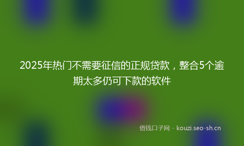 2025年热门不需要征信的正规贷款，整合5个逾期太多仍可下款的软件
