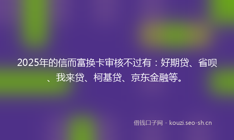 2025年的信而富换卡审核不过有：好期贷、省呗、我来贷、柯基贷、京东金融等。