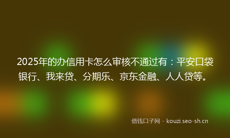 2025年的办信用卡怎么审核不通过有：平安口袋银行、我来贷、分期乐、京东金融、人人贷等。