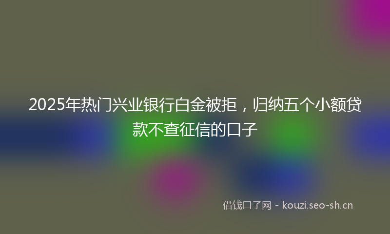 2025年热门兴业银行白金被拒，归纳五个小额贷款不查征信的口子