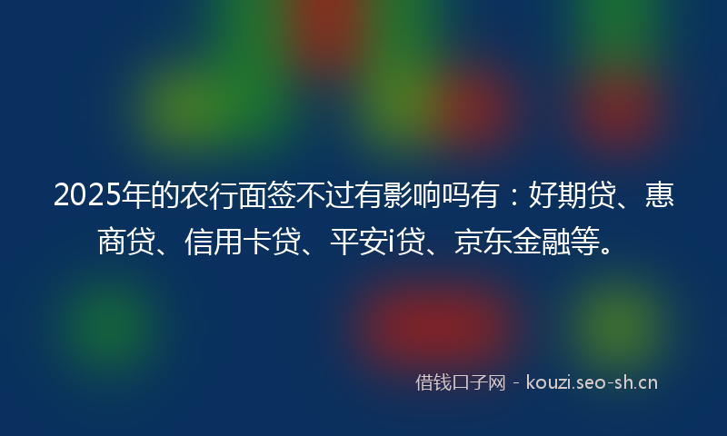 2025年的农行面签不过有影响吗有：好期贷、惠商贷、信用卡贷、平安i贷、京东金融等。