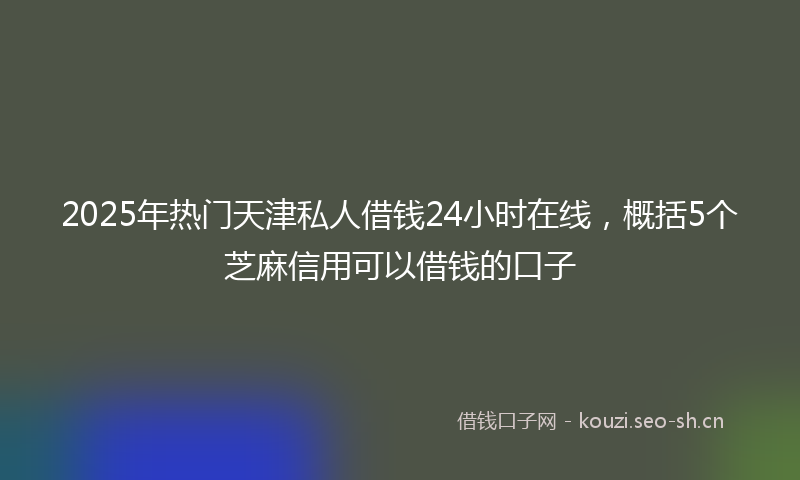 2025年热门天津私人借钱24小时在线，概括5个芝麻信用可以借钱的口子