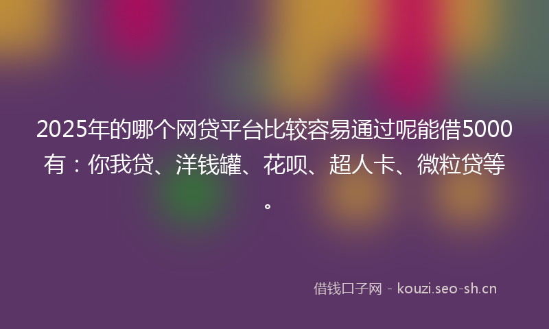 2025年的哪个网贷平台比较容易通过呢能借5000有：你我贷、洋钱罐、花呗、超人卡、微粒贷等。