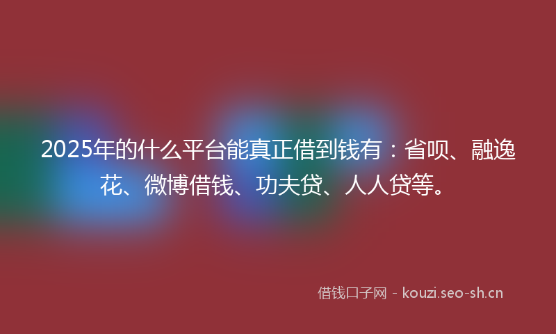 2025年的什么平台能真正借到钱有：省呗、融逸花、微博借钱、功夫贷、人人贷等。