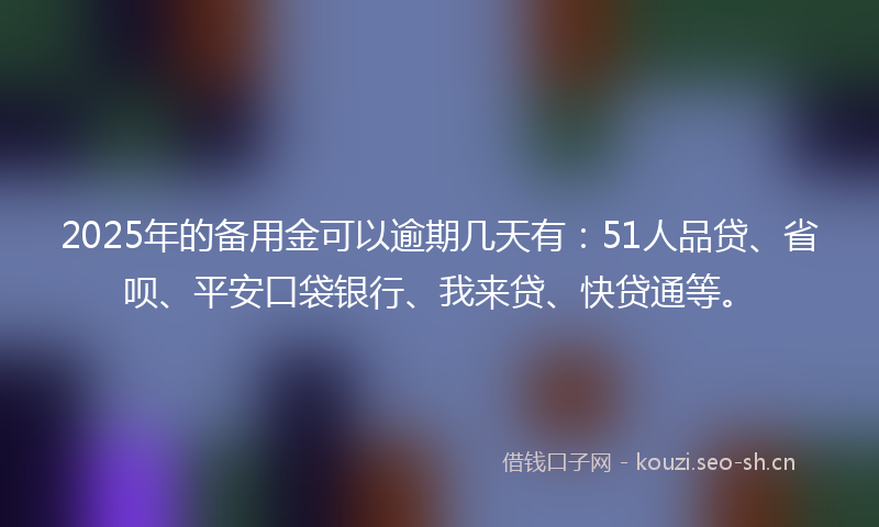 2025年的备用金可以逾期几天有：51人品贷、省呗、平安口袋银行、我来贷、快贷通等。
