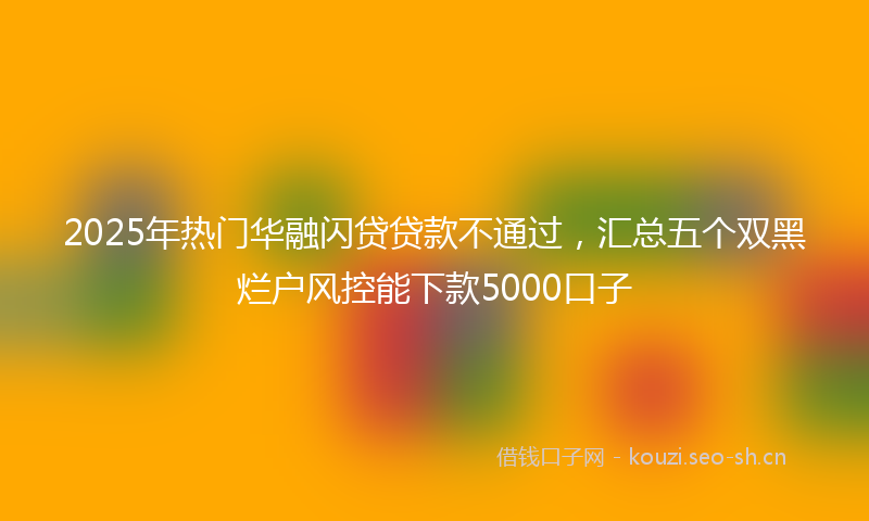 2025年热门华融闪贷贷款不通过，汇总五个双黑烂户风控能下款5000口子