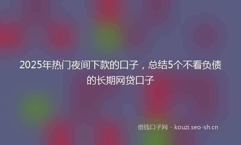 2025年热门夜间下款的口子，总结5个不看负债的长期网贷口子