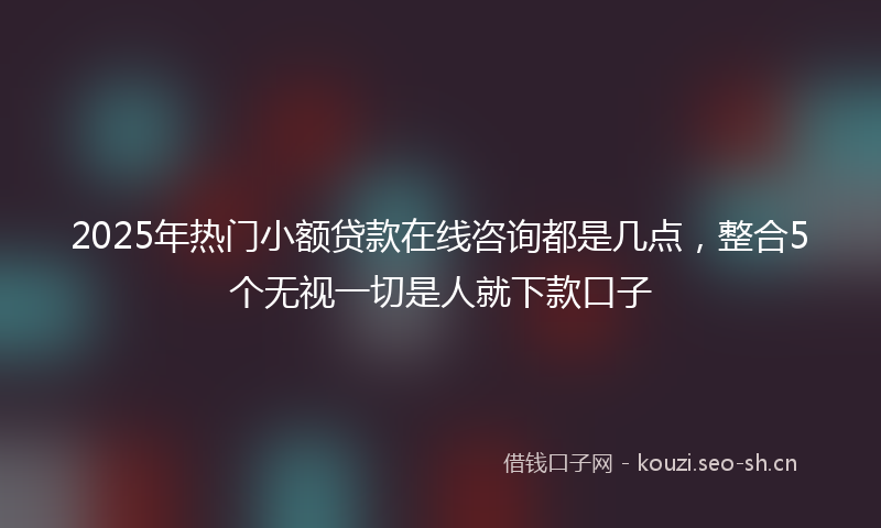 2025年热门小额贷款在线咨询都是几点，整合5个无视一切是人就下款口子