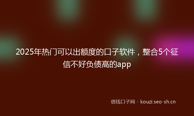 2025年热门可以出额度的口子软件，整合5个征信不好负债高的app