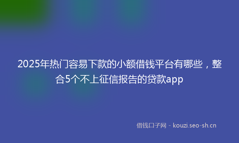 2025年热门容易下款的小额借钱平台有哪些，整合5个不上征信报告的贷款app