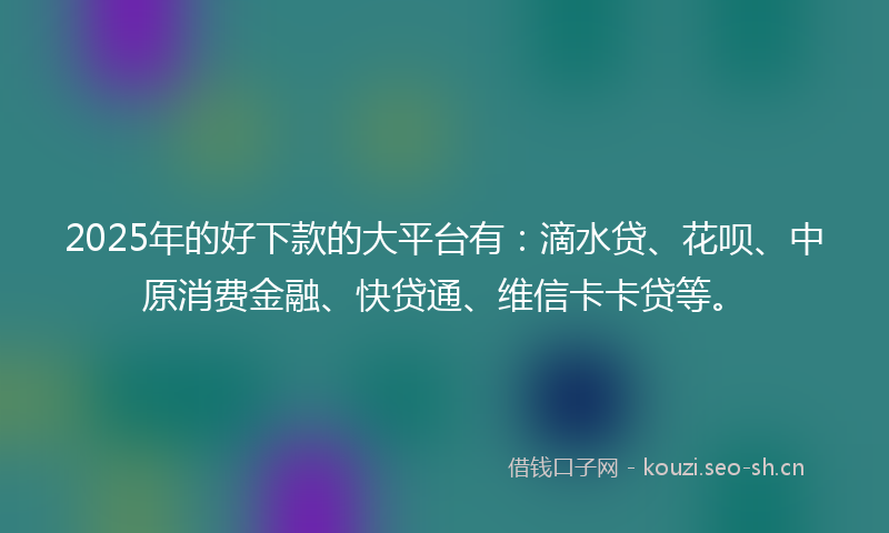 2025年的好下款的大平台有：滴水贷、花呗、中原消费金融、快贷通、维信卡卡贷等。
