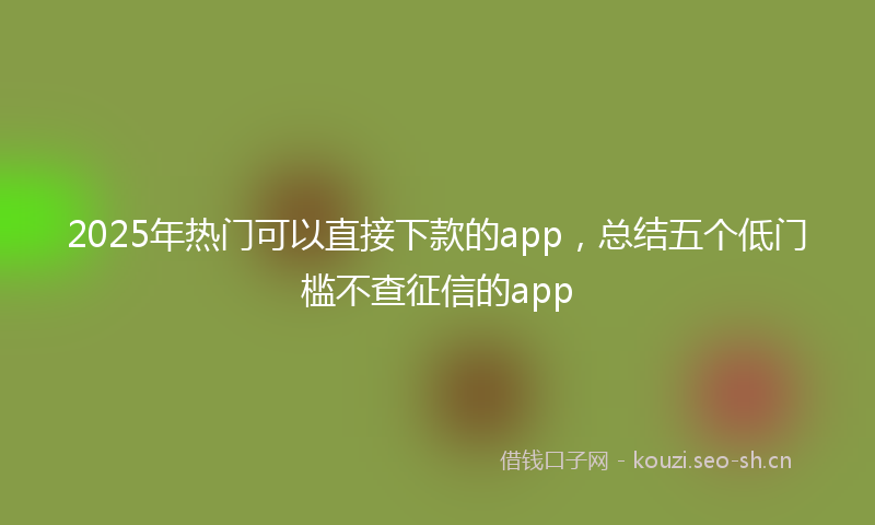 2025年热门可以直接下款的app，总结五个低门槛不查征信的app