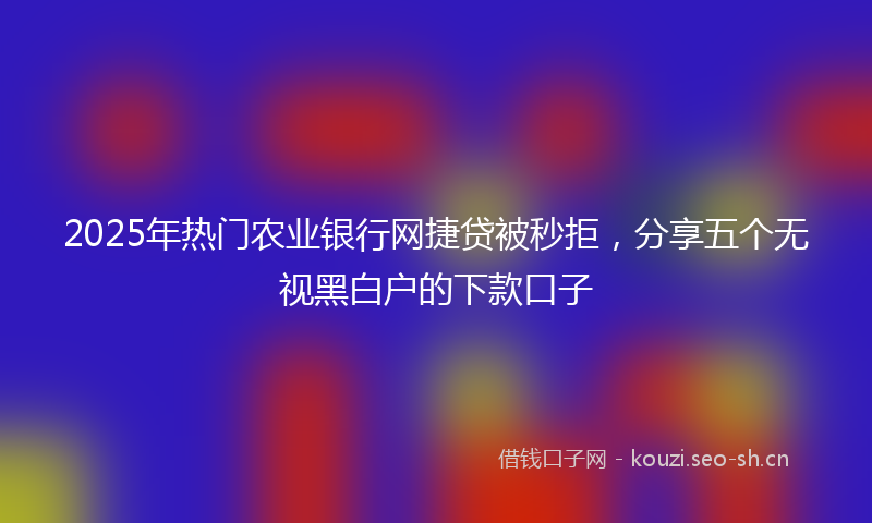 2025年热门农业银行网捷贷被秒拒，分享五个无视黑白户的下款口子