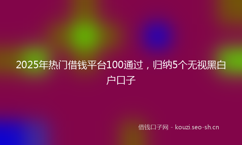 2025年热门借钱平台100通过，归纳5个无视黑白户口子