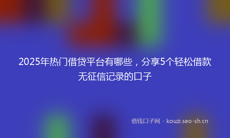 2025年热门借贷平台有哪些，分享5个轻松借款无征信记录的口子