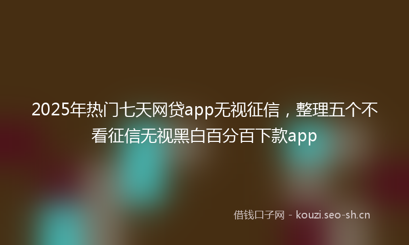 2025年热门七天网贷app无视征信，整理五个不看征信无视黑白百分百下款app
