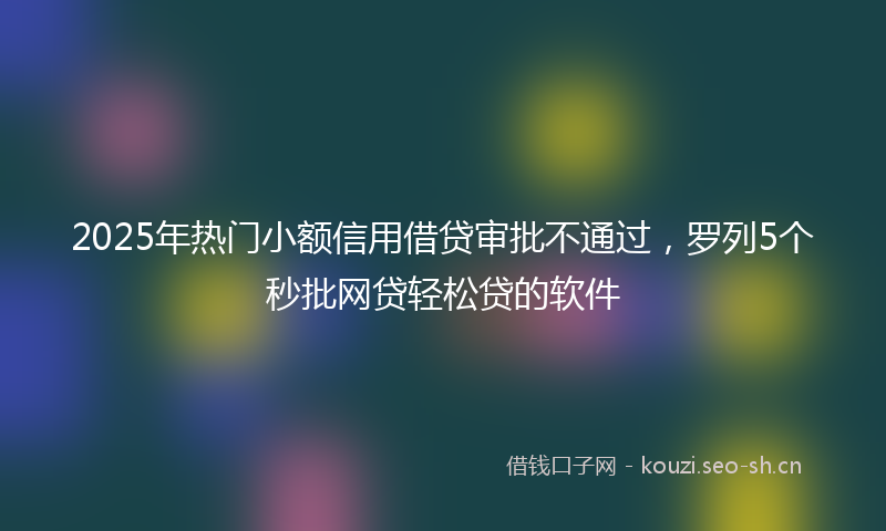 2025年热门小额信用借贷审批不通过，罗列5个秒批网贷轻松贷的软件