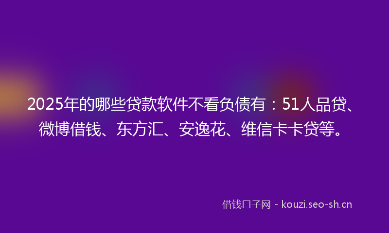 2025年的哪些贷款软件不看负债有：51人品贷、微博借钱、东方汇、安逸花、维信卡卡贷等。