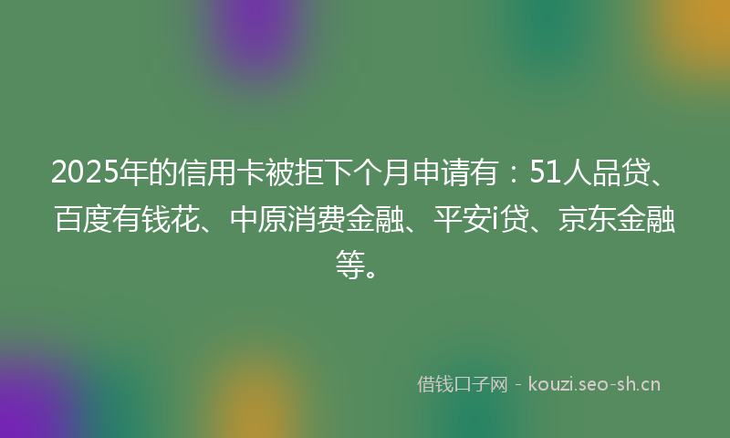 2025年的信用卡被拒下个月申请有：51人品贷、百度有钱花、中原消费金融、平安i贷、京东金融等。