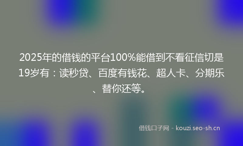 2025年的借钱的平台100%能借到不看征信切是19岁有：读秒贷、百度有钱花、超人卡、分期乐、替你还等。
