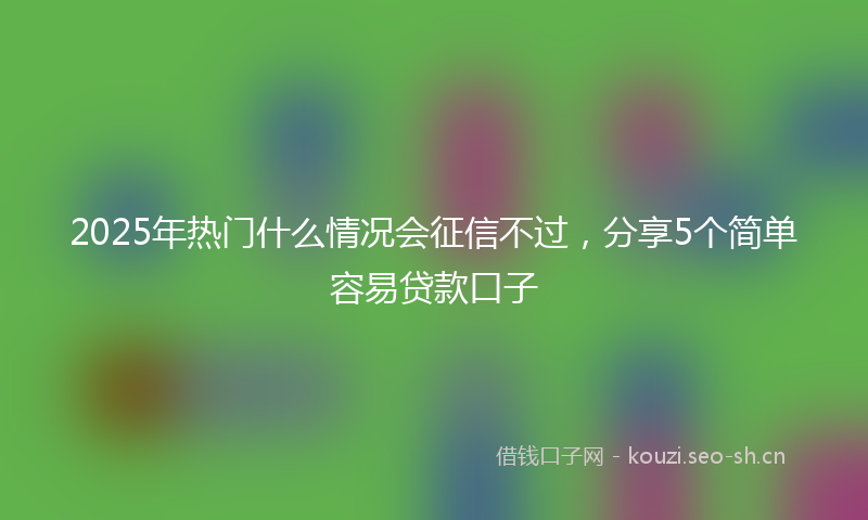 2025年热门什么情况会征信不过，分享5个简单容易贷款口子