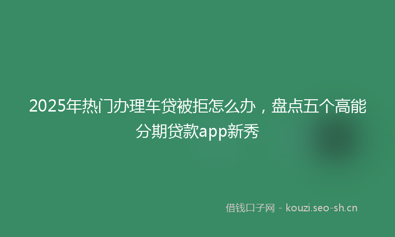 2025年热门办理车贷被拒怎么办，盘点五个高能分期贷款app新秀