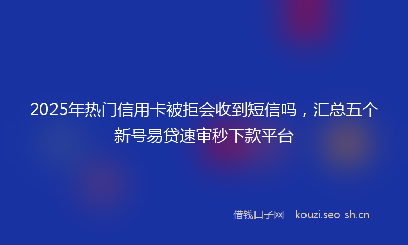 2025年热门信用卡被拒会收到短信吗，汇总五个新号易贷速审秒下款平台