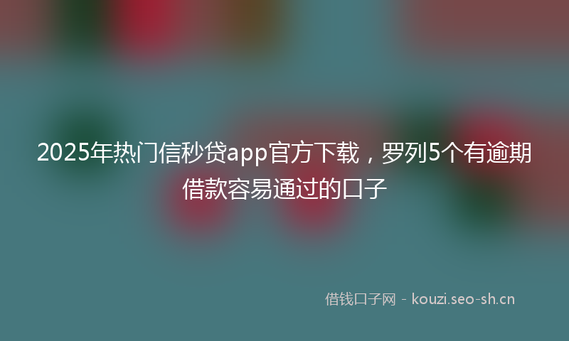 2025年热门信秒贷app官方下载，罗列5个有逾期借款容易通过的口子