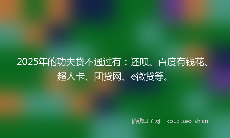 2025年的功夫贷不通过有：还呗、百度有钱花、超人卡、团贷网、e微贷等。