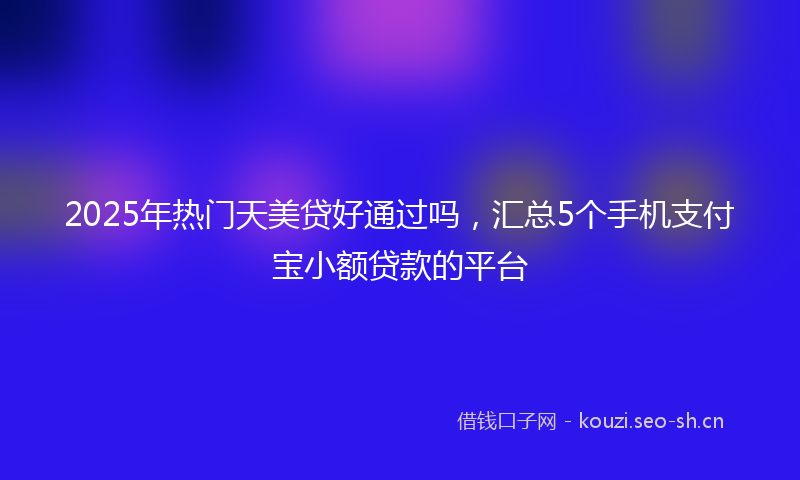 2025年热门天美贷好通过吗，汇总5个手机支付宝小额贷款的平台