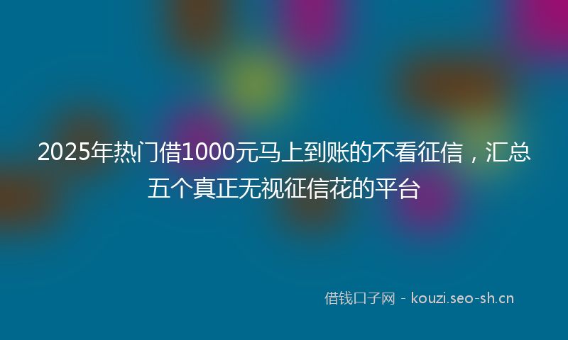 2025年热门借1000元马上到账的不看征信，汇总五个真正无视征信花的平台