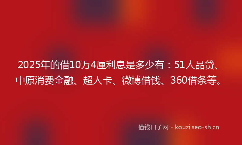 2025年的借10万4厘利息是多少有：51人品贷、中原消费金融、超人卡、微博借钱、360借条等。