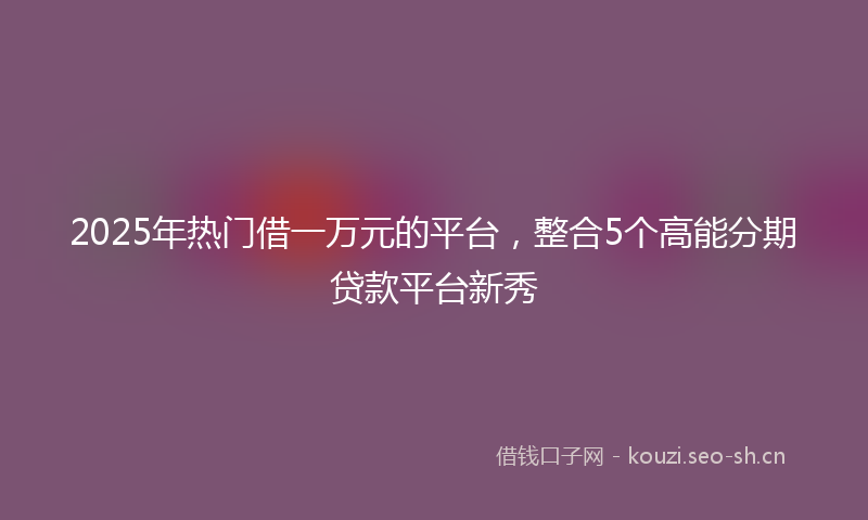 2025年热门借一万元的平台，整合5个高能分期贷款平台新秀