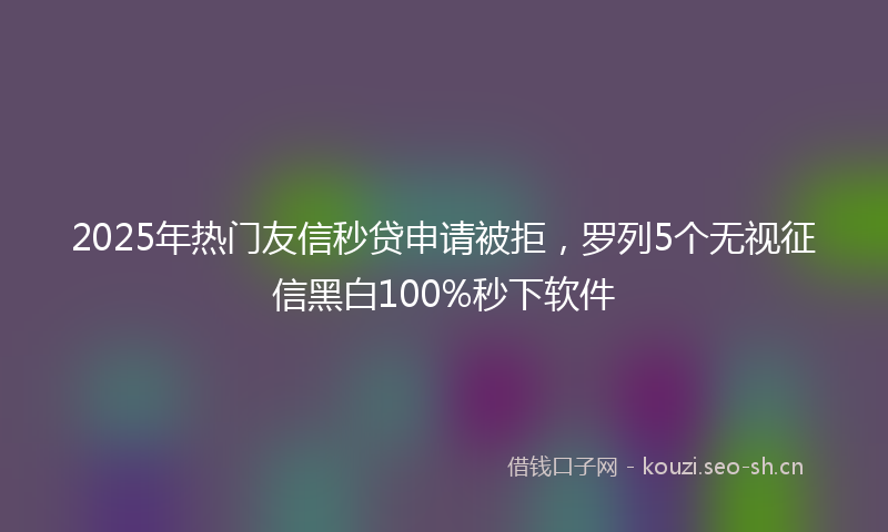 2025年热门友信秒贷申请被拒，罗列5个无视征信黑白100%秒下软件