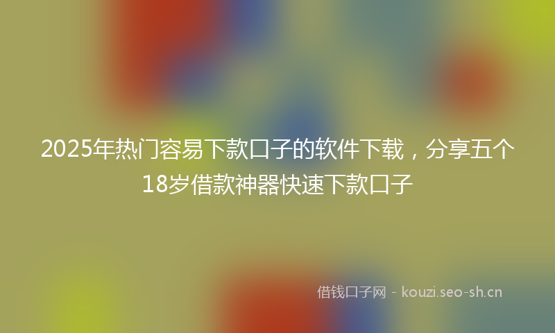 2025年热门容易下款口子的软件下载，分享五个18岁借款神器快速下款口子