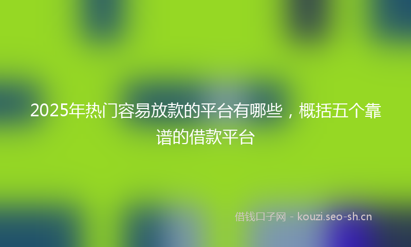 2025年热门容易放款的平台有哪些，概括五个靠谱的借款平台