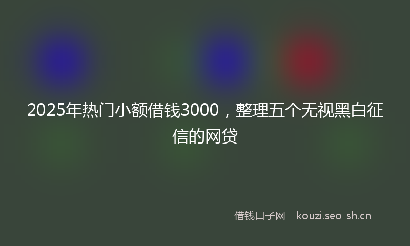 2025年热门小额借钱3000，整理五个无视黑白征信的网贷