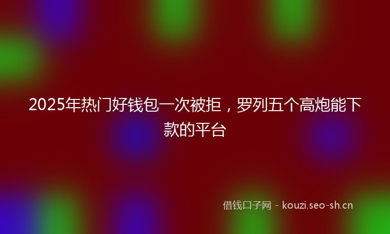 2025年热门好钱包一次被拒，罗列五个高炮能下款的平台